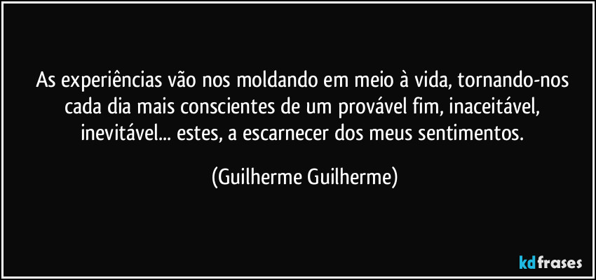 As experiências vão nos moldando em meio à vida, tornando-nos cada dia mais conscientes de um provável fim, inaceitável, inevitável... estes, a escarnecer dos meus sentimentos. (Guilherme Guilherme)
