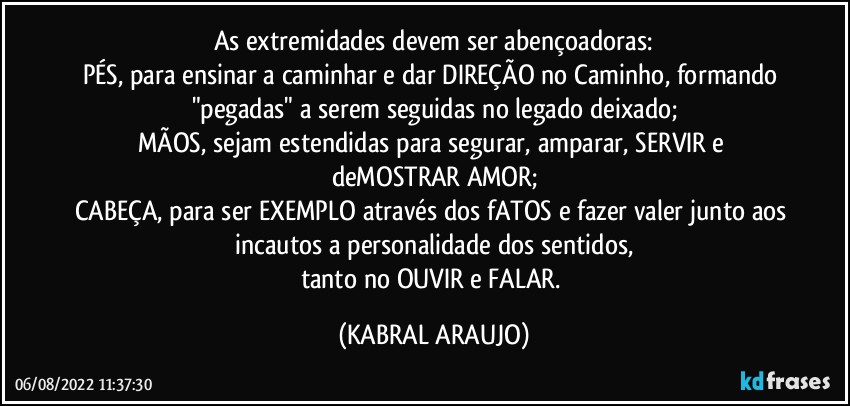 As extremidades devem ser abençoadoras:
PÉS, para ensinar a caminhar e dar DIREÇÃO no Caminho, formando "pegadas" a serem seguidas no legado deixado;
MÃOS, sejam estendidas para segurar, amparar, SERVIR e deMOSTRAR AMOR;
CABEÇA, para ser EXEMPLO através dos fATOS e fazer valer junto aos incautos a personalidade dos sentidos,
tanto no OUVIR e FALAR. (KABRAL ARAUJO)