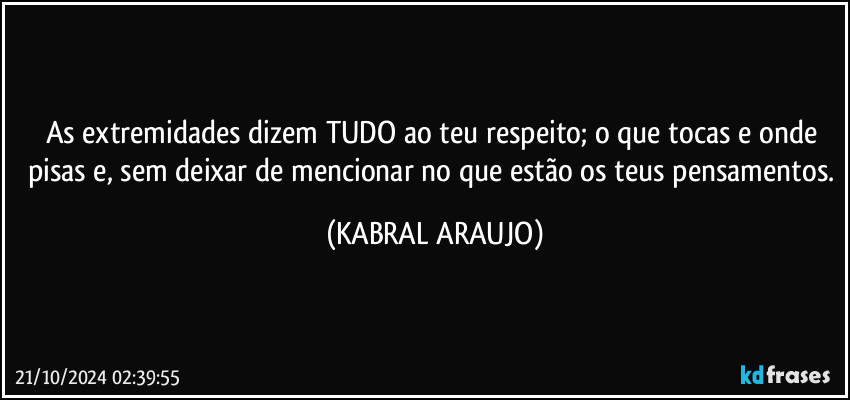 As extremidades dizem TUDO ao teu respeito; o que tocas e onde pisas e, sem deixar de mencionar no que estão os teus pensamentos. (KABRAL ARAUJO)