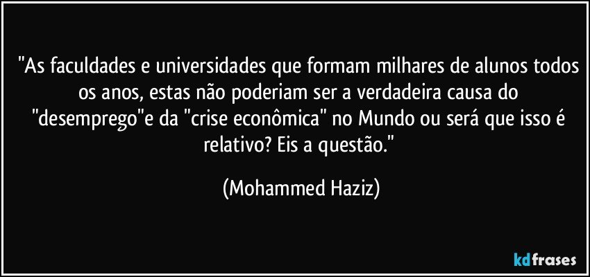 "As faculdades e universidades que formam milhares de alunos todos os anos, estas não poderiam ser a verdadeira causa do "desemprego"e da "crise econômica" no Mundo ou será que isso é relativo? Eis a questão." (Mohammed Haziz)