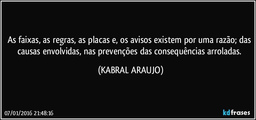 As faixas, as regras, as placas e, os avisos existem por uma razão; das causas envolvidas, nas prevenções das consequências arroladas. (KABRAL ARAUJO)