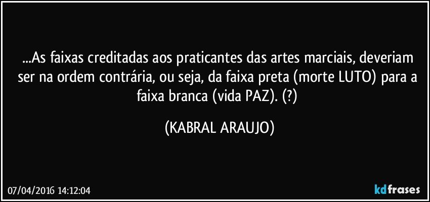 ...As faixas creditadas aos praticantes das artes marciais, deveriam ser na ordem contrária, ou seja, da faixa preta (morte/LUTO) para a faixa branca (vida/PAZ). (?) (KABRAL ARAUJO)