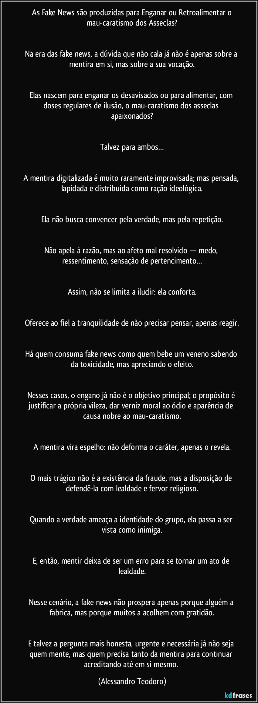 ⁠As Fake News são produzidas para Enganar ou Retroalimentar o mau-caratismo dos Asseclas?


Na era das fake news, a dúvida que não cala já não é apenas sobre a mentira em si, mas sobre a sua vocação.


Elas nascem para enganar os desavisados ou para alimentar, com doses regulares de ilusão, o mau-caratismo dos asseclas apaixonados?


Talvez para ambos…


A mentira digitalizada é muito raramente improvisada; mas pensada, lapidada e distribuída como ração ideológica.


Ela não busca convencer pela verdade, mas pela repetição.


Não apela à razão, mas ao afeto mal resolvido — medo, ressentimento, sensação de pertencimento…


Assim, não se limita a iludir: ela conforta.


Oferece ao fiel a tranquilidade de não precisar pensar, apenas reagir.


Há quem consuma fake news como quem bebe um veneno sabendo da toxicidade, mas apreciando o efeito.


Nesses casos, o engano já não é o objetivo principal; o propósito é justificar a própria vileza, dar verniz moral ao ódio e aparência de causa nobre ao mau-caratismo.


A mentira vira espelho: não deforma o caráter, apenas o revela.


O mais trágico não é a existência da fraude, mas a disposição de defendê-la com lealdade e fervor religioso.


Quando a verdade ameaça a identidade do grupo, ela passa a ser vista como inimiga.


E, então, mentir deixa de ser um erro para se tornar um ato de lealdade.


Nesse cenário, a fake news não prospera apenas porque alguém a fabrica, mas porque muitos a acolhem com gratidão.


E talvez a pergunta mais honesta, urgente e necessária já não seja quem mente, mas quem precisa tanto da mentira para continuar acreditando até em si mesmo. (Alessandro Teodoro)