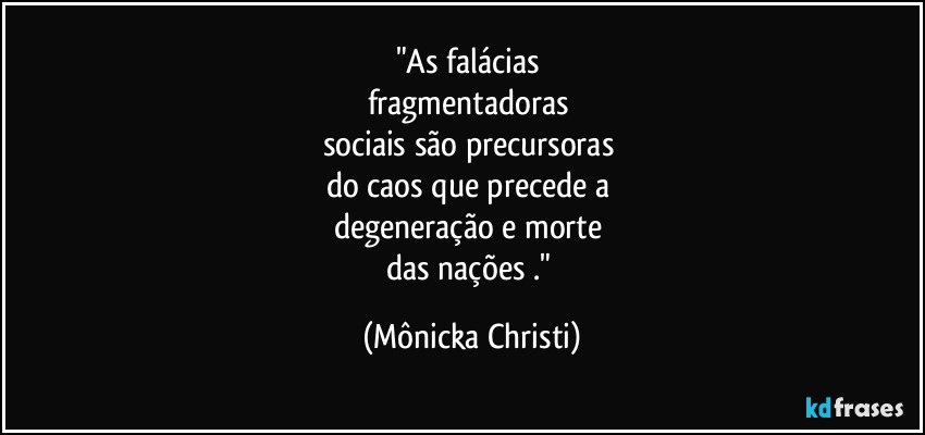 "As falácias 
fragmentadoras 
sociais são precursoras 
do caos que precede a 
degeneração e morte 
das nações ." (Mônicka Christi)