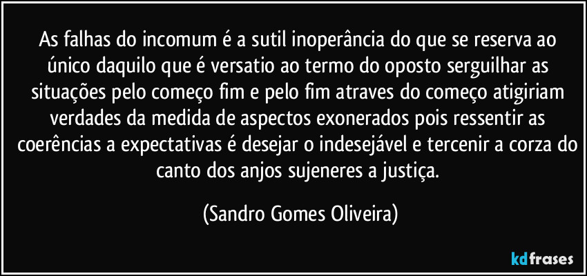 As falhas do incomum é a sutil inoperância do que se reserva ao único daquilo que é versatio ao termo do oposto serguilhar as situações pelo começo fim e pelo fim atraves do começo atigiriam verdades da medida de aspectos exonerados pois ressentir as coerências a expectativas é desejar o indesejável e tercenir a corza do canto dos anjos sujeneres a justiça. (Sandro Gomes Oliveira)