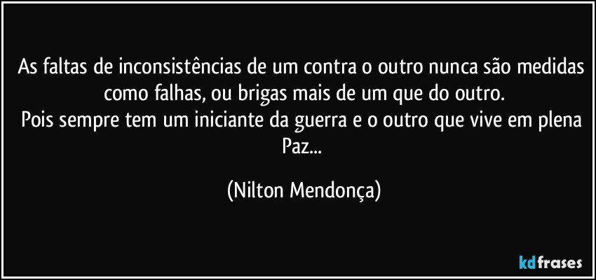 As faltas de inconsistências de um contra o outro nunca são medidas como falhas, ou brigas mais de um que do outro.
Pois sempre tem um iniciante da guerra e o outro que vive em plena Paz... (Nilton Mendonça)