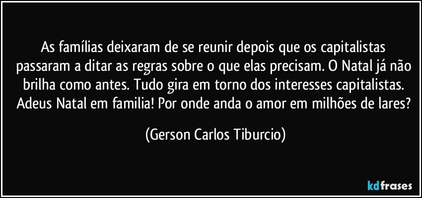 As famílias deixaram de se reunir depois que os capitalistas passaram a ditar as regras sobre o que elas precisam. O Natal já não brilha como antes. Tudo gira em torno dos interesses capitalistas. Adeus Natal em familia! Por onde anda o amor em milhões de lares? (Gerson Carlos Tiburcio)