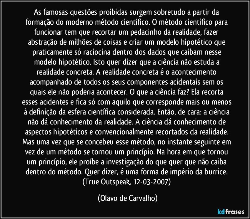 As famosas questões proibidas surgem sobretudo a partir da formação do moderno método científico. O método científico para funcionar tem que recortar um pedacinho da realidade, fazer abstração de milhões de coisas e criar um modelo hipotético que praticamente só raciocina dentro dos dados que caibam nesse modelo hipotético. Isto quer dizer que a ciência não estuda a realidade concreta. A realidade concreta é o acontecimento acompanhado de todos os seus componentes acidentais sem os quais ele não poderia acontecer. O que a ciência faz? Ela recorta esses acidentes e fica só com aquilo que corresponde mais ou menos à definição da esfera científica considerada. Então, de cara: a ciência não dá conhecimento da realidade. A ciência dá conhecimento de aspectos hipotéticos e convencionalmente recortados da realidade. Mas uma vez que se concebeu esse método, no instante seguinte em vez de um método se tornou um princípio. Na hora em que tornou um princípio, ele proíbe a investigação do que quer que não caiba dentro do método. Quer dizer, é uma forma de império da burrice. (True Outspeak, 12-03-2007) (Olavo de Carvalho)