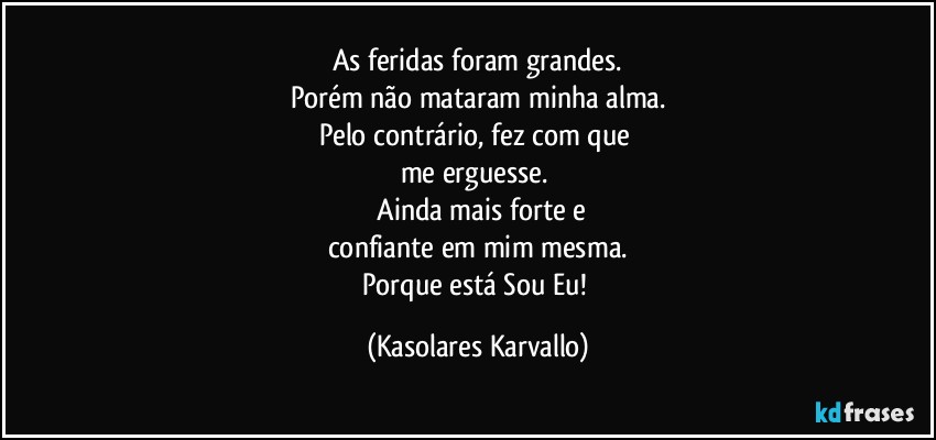 As feridas foram grandes.
Porém não mataram minha alma.
Pelo contrário, fez com que 
me erguesse. 
 Ainda mais forte e
confiante em mim mesma.
Porque está Sou Eu! (Kasolares Karvallo)