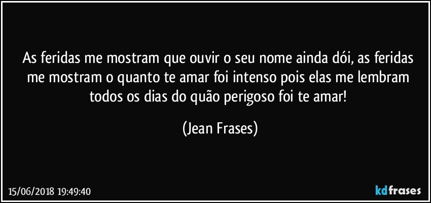 As feridas me mostram que ouvir o seu nome ainda dói, as feridas me mostram o quanto te amar foi intenso pois elas me lembram todos os dias do quão perigoso foi te amar! (Jean Frases)