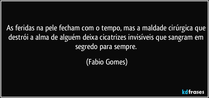 As feridas na pele fecham com o tempo, mas a maldade cirúrgica que destrói a alma de alguém deixa cicatrizes invisíveis que sangram em segredo para sempre. (Fabio Gomes)