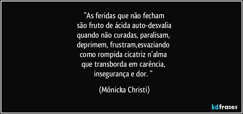 "As feridas que não fecham
 são fruto de ácida auto-desvalia 
quando não curadas, paralisam, 
deprimem, frustram,esvaziando 
como rompida cicatriz n’alma 
que transborda em carência, 
insegurança e dor. “ (Mônicka Christi)