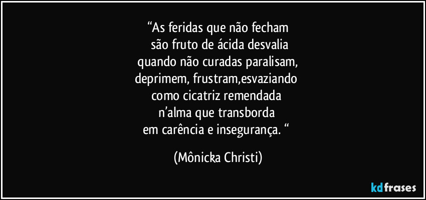 “As feridas que não fecham
 são fruto de ácida desvalia
 quando não curadas paralisam, 
deprimem, frustram,esvaziando 
como cicatriz remendada 
n’alma que transborda 
em carência e insegurança. “ (Mônicka Christi)