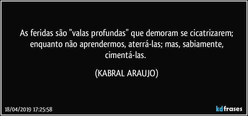 As feridas são "valas profundas" que demoram se cicatrizarem;
enquanto não aprendermos, aterrá-las; mas, sabiamente,
cimentá-las. (KABRAL ARAUJO)