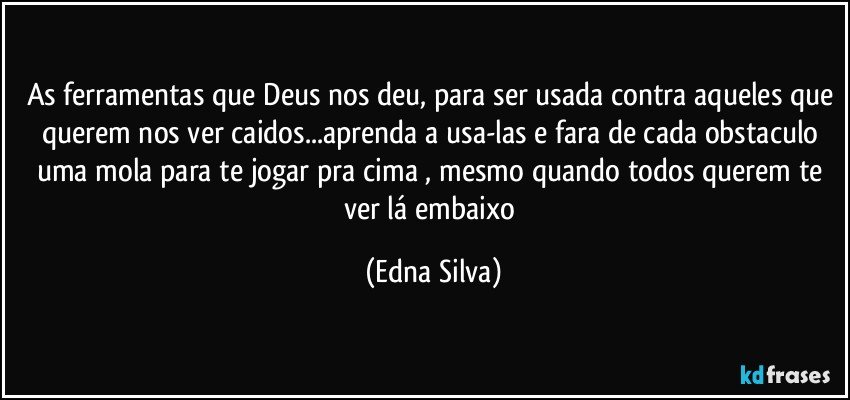 As ferramentas que Deus nos deu, para ser usada contra aqueles que querem nos ver caidos...aprenda a usa-las e fara de cada obstaculo uma mola para te jogar pra cima , mesmo quando todos querem te ver lá embaixo (Edna Silva)