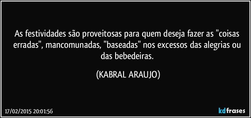 As festividades são proveitosas para quem deseja fazer as "coisas erradas", mancomunadas, "baseadas" nos excessos das alegrias ou das bebedeiras. (KABRAL ARAUJO)