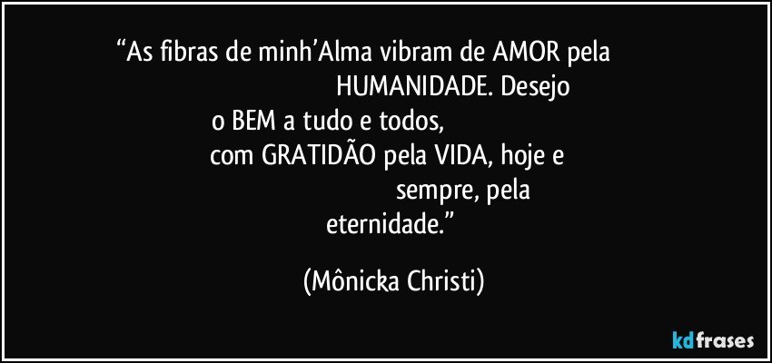 “As fibras de minh’Alma vibram de AMOR pela                                                                                                          HUMANIDADE. Desejo o BEM a tudo e todos,                                                                                                com GRATIDÃO pela VIDA, hoje e                                                                                                                 sempre, pela eternidade.” (Mônicka Christi)