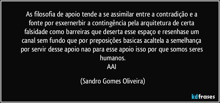 As filosofia de apoio tende a se assimilar entre a contradição e a fonte por esxernerbir a contingência pela arquitetura de certa falsidade como barreiras que deserta esse espaço e resenhase um canal sem fundo que por preposições basicas acaltela a semelhança por servir desse apoio nao para esse apoio isso por que somos seres humanos.
AAI (Sandro Gomes Oliveira)