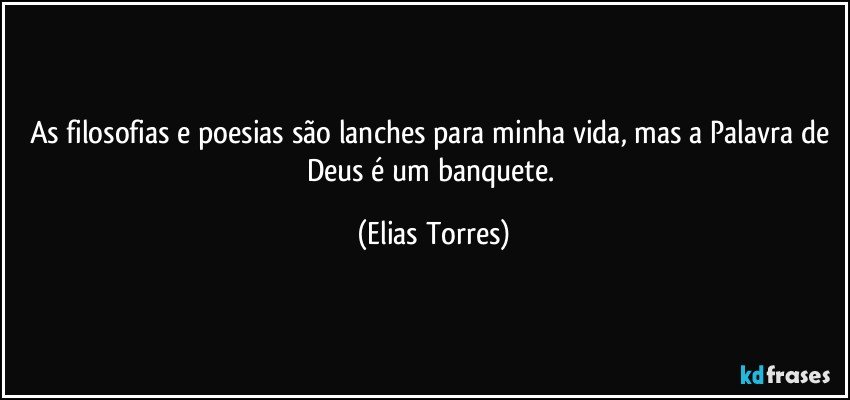 As filosofias e poesias são lanches para minha vida, mas a Palavra de Deus é um banquete. (Elias Torres)