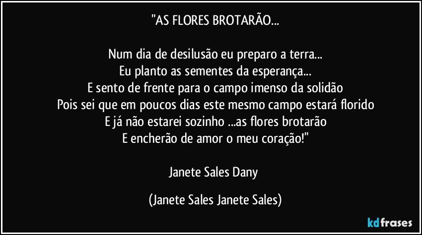 "AS FLORES BROTARÃO...

Num dia de desilusão eu preparo a terra...
Eu planto as sementes da esperança...
E sento de frente para o campo imenso da solidão
Pois sei que em poucos dias este mesmo campo estará florido
E já não estarei sozinho ...as flores brotarão
E encherão de amor o meu coração!"

Janete Sales Dany (Janete Sales Janete Sales)