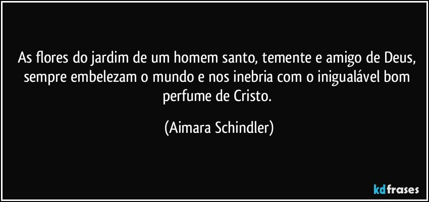 As flores do jardim de um homem santo, temente e amigo de Deus, sempre embelezam o mundo e nos inebria com o inigualável bom perfume de Cristo. (Aimara Schindler)