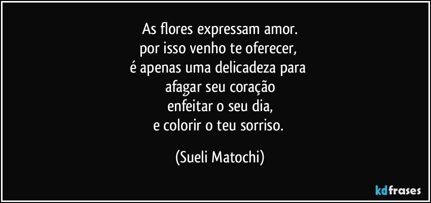 As flores expressam amor.
por isso venho te oferecer, 
é apenas uma delicadeza para 
afagar seu coração
enfeitar o seu dia,
e colorir o teu sorriso. (Sueli Matochi)