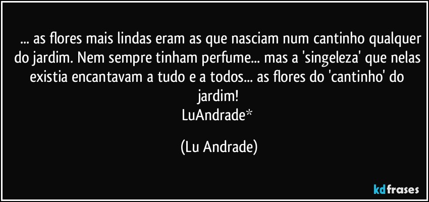 ❤ ... as flores mais lindas eram as que nasciam num cantinho qualquer do jardim. Nem sempre tinham perfume... mas a 'singeleza' que nelas existia encantavam a tudo e a todos... as flores do 'cantinho' do jardim!
LuAndrade* (Lu Andrade)