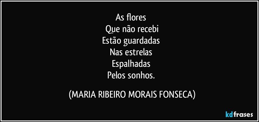 As flores 
Que não recebi
Estão guardadas 
Nas estrelas 
Espalhadas 
Pelos sonhos. (MARIA RIBEIRO MORAIS FONSECA)