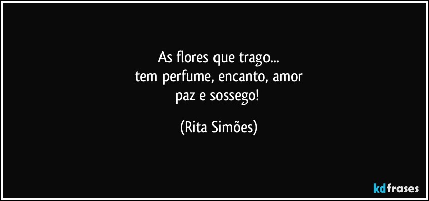 As flores que trago...
tem perfume, encanto, amor
paz e sossego! (Rita Simões)