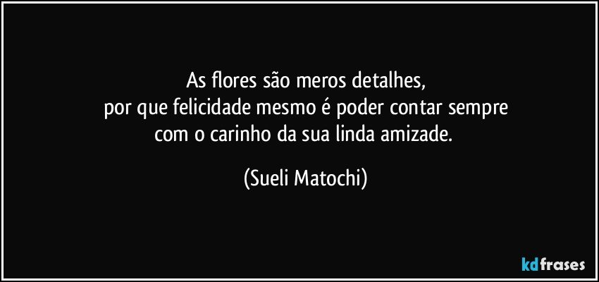 As flores são meros detalhes,
por que felicidade mesmo é poder contar sempre
com o carinho da sua linda amizade. (Sueli Matochi)