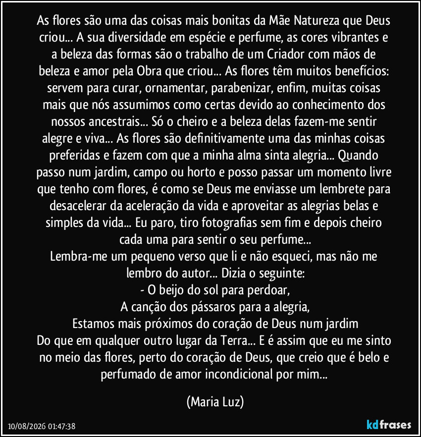 As flores são uma das coisas mais bonitas da Mãe Natureza que Deus criou... A sua diversidade em espécie e perfume, as cores vibrantes e a beleza das formas são o trabalho de um Criador com mãos de beleza e amor pela Obra que criou... As flores têm muitos benefícios: servem para curar, ornamentar, parabenizar, enfim, muitas coisas mais que nós assumimos como certas devido ao conhecimento dos nossos ancestrais... Só o cheiro e a beleza delas fazem-me sentir alegre e viva... As flores são definitivamente uma das minhas coisas preferidas e fazem com que a minha alma sinta alegria... Quando passo num jardim, campo ou horto e posso passar um momento livre que tenho com flores, é como se Deus me enviasse um lembrete para desacelerar da aceleração da vida e aproveitar as alegrias belas e simples da vida... Eu paro, tiro fotografias sem fim e depois cheiro cada uma para sentir o seu perfume...
Lembra-me um pequeno verso que li e não esqueci, mas não me lembro do autor... Dizia o seguinte:
- O beijo do sol para perdoar,
A canção dos pássaros para a alegria,
Estamos mais próximos do coração de Deus num jardim
Do que em qualquer outro lugar da Terra... E é assim que eu me sinto no meio das flores, perto do coração de Deus, que creio que é belo e perfumado de amor incondicional por mim... (Maria Luz)
