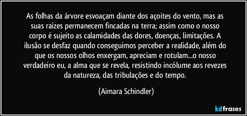 As folhas da árvore esvoaçam diante dos açoites do vento, mas as suas raízes permanecem fincadas na terra;  assim como o nosso corpo é sujeito as calamidades das dores, doenças, limitações. A ilusão se  desfaz quando conseguimos perceber a realidade, além do que os nossos olhos enxergam, apreciam e rotulam...o nosso verdadeiro eu, a alma que se revela, resistindo incólume aos revezes da natureza, das tribulações e do tempo. (Aimara Schindler)