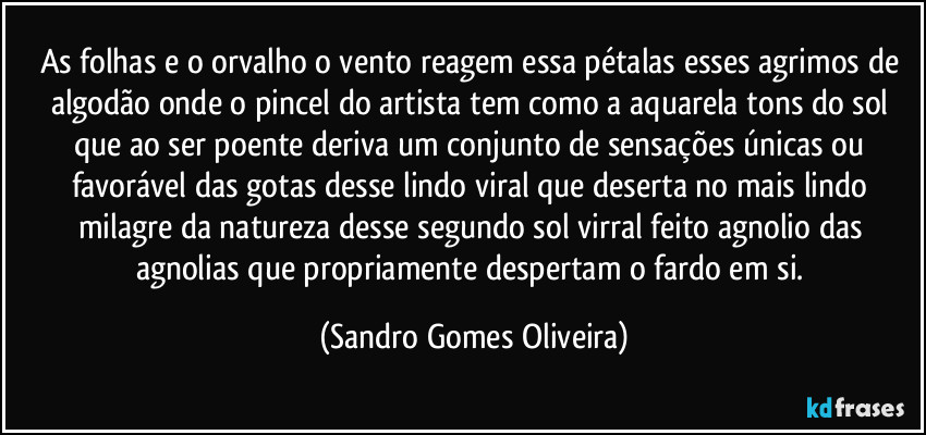 As folhas e o orvalho o vento reagem essa pétalas esses agrimos de algodão onde o pincel do artista tem como a aquarela tons do sol que ao ser poente deriva um conjunto de sensações únicas ou favorável das gotas desse lindo viral que deserta no mais lindo milagre da natureza desse segundo sol virral feito agnolio das agnolias que propriamente despertam o fardo em si. (Sandro Gomes Oliveira)