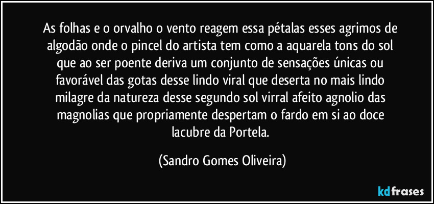 As folhas e o orvalho o vento reagem essa pétalas esses agrimos de algodão onde o pincel do artista tem como a aquarela tons do sol que ao ser poente deriva um conjunto de sensações únicas ou favorável das gotas desse lindo viral que deserta no mais lindo milagre da natureza desse segundo sol virral afeito agnolio das magnolias que propriamente despertam o fardo em si ao doce lacubre da Portela. (Sandro Gomes Oliveira)