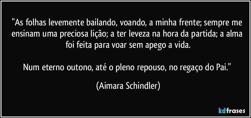 ''As folhas levemente bailando, voando, a minha frente; sempre me ensinam uma preciosa lição; a ter leveza na hora da partida; a alma foi feita para voar sem apego a vida.

Num eterno outono, até o pleno repouso, no regaço do Pai.'' (Aimara Schindler)