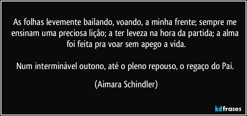 As folhas levemente bailando, voando,  a minha frente; sempre me ensinam uma preciosa lição; a ter leveza na hora da partida; a alma foi feita pra voar sem apego a vida.

Num interminável outono, até o pleno repouso, o regaço do Pai. (Aimara Schindler)