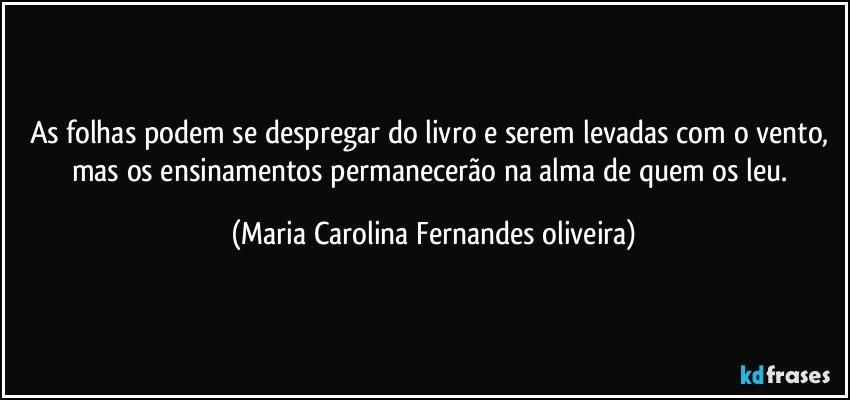 As folhas podem se despregar do livro e serem levadas com o vento, mas os ensinamentos permanecerão na alma de quem os leu. (Maria Carolina Fernandes oliveira)