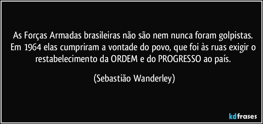 As Forças Armadas brasileiras não são nem nunca foram golpistas. Em 1964 elas cumpriram a vontade do povo, que foi às ruas exigir o restabelecimento da ORDEM e do PROGRESSO ao país. (Sebastião Wanderley)