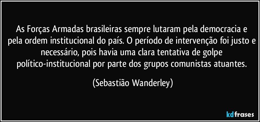 As Forças Armadas brasileiras sempre lutaram pela democracia e pela ordem institucional do país. O período de intervenção foi justo e necessário, pois havia uma clara tentativa de golpe político-institucional por parte dos grupos comunistas atuantes. (Sebastião Wanderley)