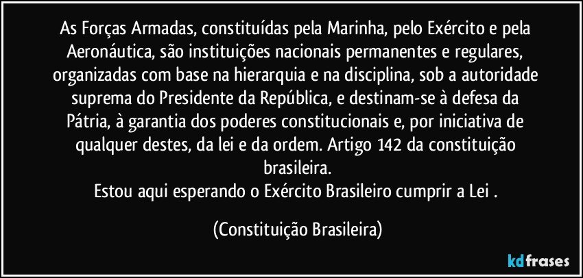 As Forças Armadas, constituídas pela Marinha, pelo Exército e pela Aeronáutica, são instituições nacionais permanentes e regulares, organizadas com base na hierarquia e na disciplina, sob a autoridade suprema do Presidente da República, e destinam-se à defesa da Pátria, à garantia dos poderes constitucionais e, por iniciativa de qualquer destes, da lei e da ordem. Artigo 142 da constituição brasileira.
Estou aqui esperando o  Exército Brasileiro cumprir a Lei . (Constituição Brasileira)