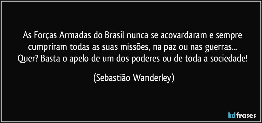 As Forças Armadas do Brasil nunca se acovardaram e sempre cumpriram todas as suas missões, na paz ou nas guerras... 
Quer? Basta o apelo de um dos poderes ou de toda a sociedade! (Sebastião Wanderley)