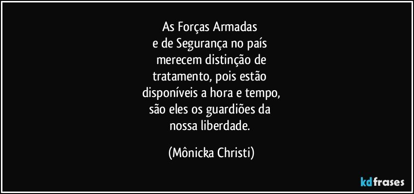 As Forças Armadas 
e de Segurança no país 
merecem distinção de
tratamento, pois estão 
disponíveis a hora e tempo,
são eles os guardiões da 
nossa liberdade. (Mônicka Christi)