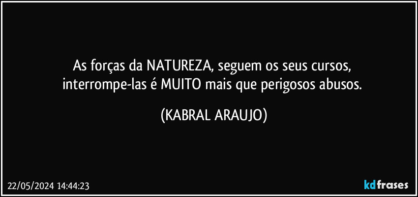 As forças da NATUREZA, seguem os seus cursos, 
interrompe-las é MUITO mais que perigosos abusos. (KABRAL ARAUJO)