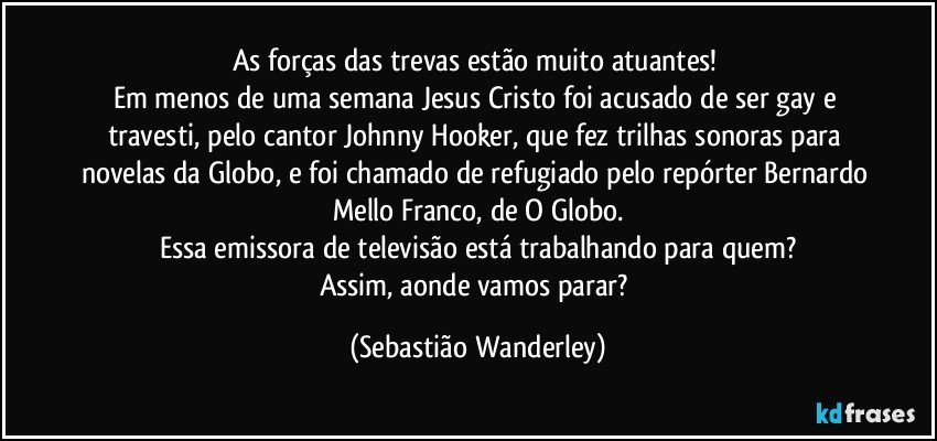 As forças das trevas estão muito atuantes! 
Em menos de uma semana Jesus Cristo foi acusado de ser gay e travesti, pelo cantor Johnny Hooker, que fez trilhas sonoras para novelas da Globo, e foi chamado de refugiado pelo repórter Bernardo Mello Franco, de O Globo.
Essa emissora de televisão está trabalhando para quem?
Assim, aonde vamos parar? (Sebastião Wanderley)