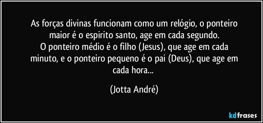 As forças divinas funcionam como um relógio, o ponteiro
maior é o espirito santo, age em cada segundo.
O ponteiro médio é o filho (Jesus), que age em cada
minuto, e o ponteiro pequeno é o pai (Deus), que age em
cada hora... (Jotta André)