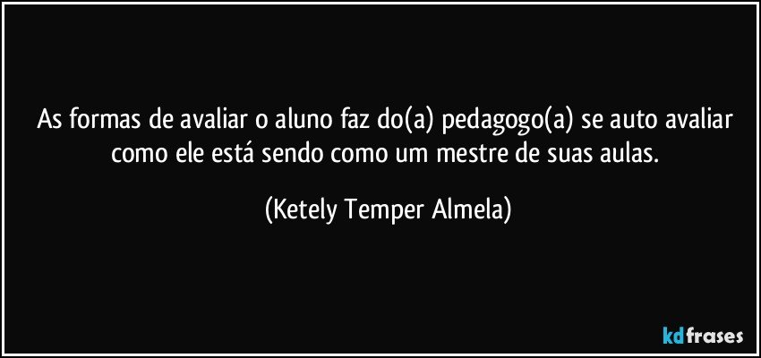 As formas de avaliar o aluno faz do(a) pedagogo(a) se auto avaliar como ele está sendo como um mestre de suas aulas. (Ketely Temper Almela)