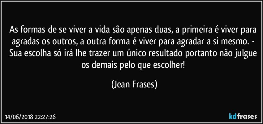 As formas de se viver a vida são apenas duas, a primeira é viver para agradas os outros, a outra forma é viver para agradar a si mesmo. - Sua escolha só irá lhe trazer um único resultado portanto não julgue os demais pelo que escolher! (Jean Frases)