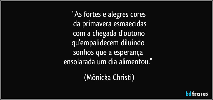 "As fortes e alegres cores
da primavera esmaecidas
com a chegada d'outono
qu'empalidecem diluindo
sonhos que a esperança
ensolarada um dia alimentou." (Mônicka Christi)
