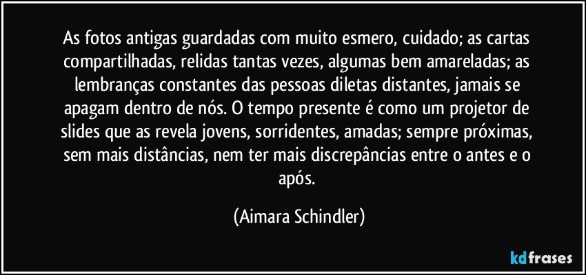 As fotos antigas guardadas com muito esmero, cuidado; as cartas compartilhadas, relidas tantas vezes, algumas bem amareladas; as lembranças constantes das pessoas diletas distantes, jamais se apagam dentro de nós. O tempo presente é como um projetor de slides que as revela jovens, sorridentes, amadas; sempre próximas, sem mais distâncias, nem ter mais discrepâncias entre o antes e o após. (Aimara Schindler)