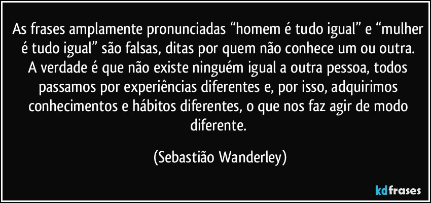 As frases amplamente pronunciadas “homem é tudo igual” e “mulher é tudo igual” são falsas, ditas por quem não conhece um ou outra. 
A verdade é que não existe ninguém igual a outra pessoa, todos passamos por experiências diferentes e, por isso, adquirimos conhecimentos e hábitos diferentes, o que nos faz agir de modo diferente. (Sebastião Wanderley)
